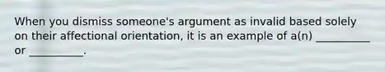 When you dismiss someone's argument as invalid based solely on their affectional orientation, it is an example of a(n) __________ or __________.