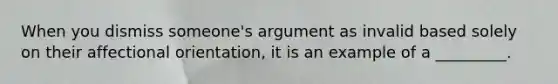 When you dismiss someone's argument as invalid based solely on their affectional orientation, it is an example of a _________.