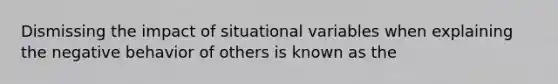 Dismissing the impact of situational variables when explaining the negative behavior of others is known as the