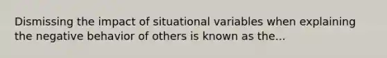 Dismissing the impact of situational variables when explaining the negative behavior of others is known as the...