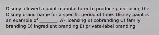 Disney allowed a paint manufacturer to produce paint using the Disney brand name for a specific period of time. Disney paint is an example of ________. A) licensing B) cobranding C) family branding D) ingredient branding E) private-label branding