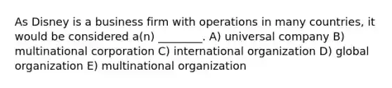 As Disney is a business firm with operations in many countries, it would be considered a(n) ________. A) universal company B) multinational corporation C) international organization D) global organization E) multinational organization