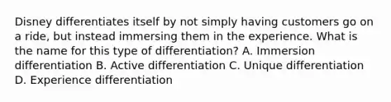 Disney differentiates itself by not simply having customers go on a​ ride, but instead immersing them in the experience. What is the name for this type of​ differentiation? A. Immersion differentiation B. Active differentiation C. Unique differentiation D. Experience differentiation