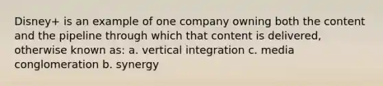 Disney+ is an example of one company owning both the content and the pipeline through which that content is delivered, otherwise known as: a. vertical integration c. media conglomeration b. synergy