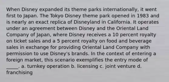 When Disney expanded its theme parks internationally, it went first to Japan. The Tokyo Disney theme park opened in 1983 and is nearly an exact replica of Disneyland in California. It operates under an agreement between Disney and the Oriental Land Company of Japan, where Disney receives a 10 percent royalty on ticket sales and a 5 percent royalty on food and beverage sales in exchange for providing Oriental Land Company with permission to use Disney's brands. In the context of entering a foreign market, this scenario exemplifies the entry mode of _____. a. turnkey operation b. licensing c. joint venture d. franchising