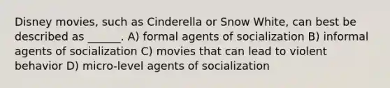 Disney movies, such as Cinderella or Snow White, can best be described as ______. A) formal agents of socialization B) informal agents of socialization C) movies that can lead to violent behavior D) micro-level agents of socialization