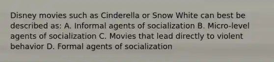 Disney movies such as Cinderella or Snow White can best be described as: A. Informal agents of socialization B. Micro-level agents of socialization C. Movies that lead directly to violent behavior D. Formal agents of socialization