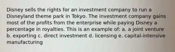 Disney sells the rights for an investment company to run a Disneyland theme park in Tokyo. The investment company gains most of the profits from the enterprise while paying Disney a percentage in royalties. This is an example of: a. a joint venture b. exporting c. direct investment d. licensing e. capital-intensive manufacturing