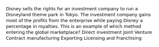 Disney sells the rights for an investment company to run a Disneyland theme park in Tokyo. The investment company gains most of the profits from the enterprise while paying Disney a percentage in royalties. This is an example of which method entering the global marketplace? Direct investment Joint Venture Contract manufacturing Exporting Licensing and Franchising