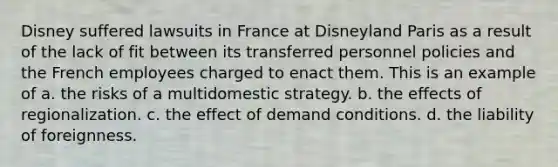 Disney suffered lawsuits in France at Disneyland Paris as a result of the lack of fit between its transferred personnel policies and the French employees charged to enact them. This is an example of a. the risks of a multidomestic strategy. b. the effects of regionalization. c. the effect of demand conditions. d. the liability of foreignness.