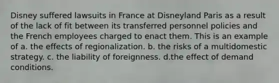 Disney suffered lawsuits in France at Disneyland Paris as a result of the lack of fit between its transferred personnel policies and the French employees charged to enact them. This is an example of a. the effects of regionalization. b. the risks of a multidomestic strategy. c. the liability of foreignness. d.the effect of demand conditions.