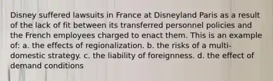 Disney suffered lawsuits in France at Disneyland Paris as a result of the lack of fit between its transferred personnel policies and the French employees charged to enact them. This is an example of: a. the effects of regionalization. b. the risks of a multi-domestic strategy. c. the liability of foreignness. d. the effect of demand conditions