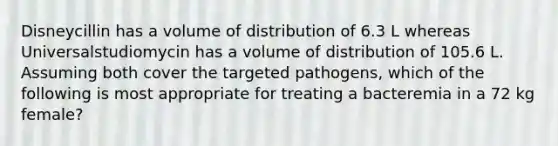 Disneycillin has a volume of distribution of 6.3 L whereas Universalstudiomycin has a volume of distribution of 105.6 L. Assuming both cover the targeted pathogens, which of the following is most appropriate for treating a bacteremia in a 72 kg female?