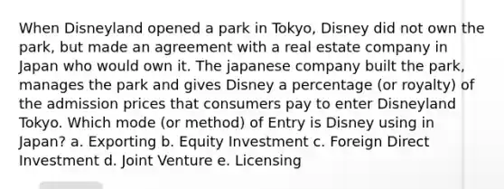 When Disneyland opened a park in Tokyo, Disney did not own the park, but made an agreement with a real estate company in Japan who would own it. The japanese company built the park, manages the park and gives Disney a percentage (or royalty) of the admission prices that consumers pay to enter Disneyland Tokyo. Which mode (or method) of Entry is Disney using in Japan? a. Exporting b. Equity Investment c. Foreign Direct Investment d. Joint Venture e. Licensing