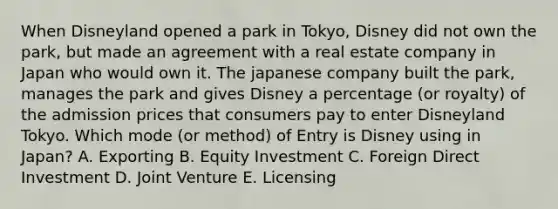 When Disneyland opened a park in Tokyo, Disney did not own the park, but made an agreement with a real estate company in Japan who would own it. The japanese company built the park, manages the park and gives Disney a percentage (or royalty) of the admission prices that consumers pay to enter Disneyland Tokyo. Which mode (or method) of Entry is Disney using in Japan? A. Exporting B. Equity Investment C. Foreign Direct Investment D. Joint Venture E. Licensing