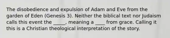 The disobedience and expulsion of Adam and Eve from the garden of Eden (Genesis 3). Neither the biblical text nor Judaism calls this event the _____, meaning a ____ from grace. Calling it this is a Christian theological interpretation of the story.