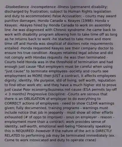 -Disobedience -Incompetence -Illness (permanent disability; discharged by frustration; subject to Human Rights legislation and duty to accommodate) False Accusation: - courts may award punitive damages; Honda Canada v. Keayes (1998): Honda v Keayes: -Keayes hired by Honda Canada to work on assembly line -he was diagnosed with Chronic syndrome -he came back to work with disability program allowing him to take time off as long as he returns back to work -he started to take more and more time off and Honda was skeptical of doctors note requirements entailed -Honda requested Keayes see their company doctor to ensure his true condition -Keayes retained legal advise and did not comply with Hondas requests -he was then terminated -Courts held Honda was in the threshold of termination and had enough just cause *But employers must be careful when using "just cause" to terminate employees -society and courts see employment as MORE then JUST a contract, it affects employees dignity, identity, life purpose, std of living, self worth, reputation to find other work etc. and they have a much higher std to prove just cause Poor economy/business not cause (ESA permits lay-off < 3 months) Progressive Discipline: -Courts are serious that there is an OBLIGATION of employer to do everything to CORRECT actions of employees - need to show CLEAR warnings given; fully documented, training programs - warnings must include notice that job in jeopardy - must show all other efforts exhausted (# of opps to improve) - onus on employer - reason - employment more than a contract; work provides sense of identity, self-worth, emotional well-being *Generally speaking this is REQUIRED -however if the nature of the act is DIRECTLY RELATED to performing job may be terminated immediately (ex. Come to work intoxicated and duty to operate crane)