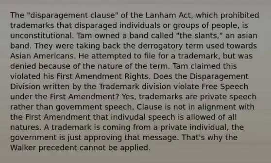 The "disparagement clause" of the Lanham Act, which prohibited trademarks that disparaged individuals or groups of people, is unconstitutional. Tam owned a band called "the slants," an asian band. They were taking back the derrogatory term used towards Asian Americans. He attempted to file for a trademark, but was denied because of the nature of the term. Tam claimed this violated his First Amendment Rights. Does the Disparagement Division written by the Trademark division violate Free Speech under the First Amendment? Yes, trademarks are private speech rather than government speech, Clause is not in alignment with the First Amendment that indivudal speech is allowed of all natures. A trademark is coming from a private individual, the government is just approving that message. That's why the Walker precedent cannot be applied.