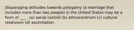 Disparaging attitudes towards polygamy (a marriage that includes <a href='https://www.questionai.com/knowledge/keWHlEPx42-more-than' class='anchor-knowledge'>more than</a> two people) in the United States may be a form of ___ . (a) social control (b) ethnocentrism (c) cultural relativism (d) assimilation