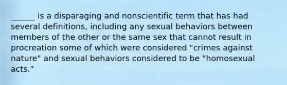 ______ is a disparaging and nonscientific term that has had several definitions, including any sexual behaviors between members of the other or the same sex that cannot result in procreation some of which were considered "crimes against nature" and sexual behaviors considered to be "homosexual acts."