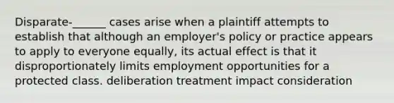 Disparate-______ cases arise when a plaintiff attempts to establish that although an employer's policy or practice appears to apply to everyone equally, its actual effect is that it disproportionately limits employment opportunities for a protected class. deliberation treatment impact consideration