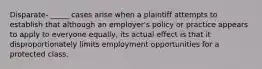 Disparate- _____ cases arise when a plaintiff attempts to establish that although an employer's policy or practice appears to apply to everyone equally, its actual effect is that it disproportionately limits employment opportunities for a protected class.