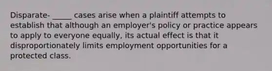 Disparate- _____ cases arise when a plaintiff attempts to establish that although an employer's policy or practice appears to apply to everyone equally, its actual effect is that it disproportionately limits employment opportunities for a protected class.