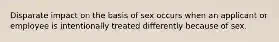 Disparate impact on the basis of sex occurs when an applicant or employee is intentionally treated differently because of sex.