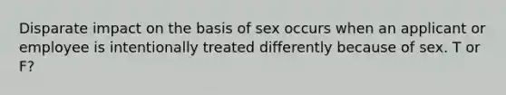 Disparate impact on the basis of sex occurs when an applicant or employee is intentionally treated differently because of sex. T or F?