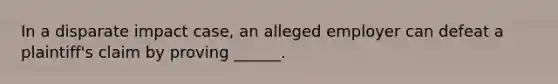 In a disparate impact case, an alleged employer can defeat a plaintiff's claim by proving ______.