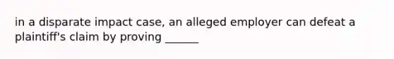 in a disparate impact case, an alleged employer can defeat a plaintiff's claim by proving ______