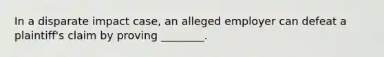 In a disparate impact case, an alleged employer can defeat a plaintiff's claim by proving ________.