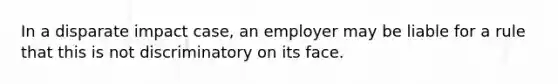 In a disparate impact case, an employer may be liable for a rule that this is not discriminatory on its face.