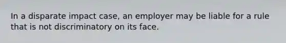 In a disparate impact case, an employer may be liable for a rule that is not discriminatory on its face.