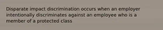 Disparate impact discrimination occurs when an employer intentionally discriminates against an employee who is a member of a protected class