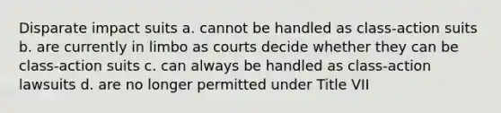 Disparate impact suits a. cannot be handled as class-action suits b. are currently in limbo as courts decide whether they can be class-action suits c. can always be handled as class-action lawsuits d. are no longer permitted under Title VII