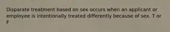 Disparate treatment based on sex occurs when an applicant or employee is intentionally treated differently because of sex. T or F