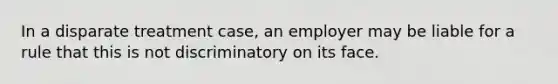 In a disparate treatment case, an employer may be liable for a rule that this is not discriminatory on its face.