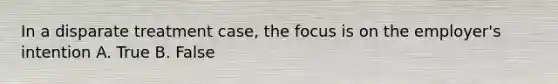In a disparate treatment case, the focus is on the employer's intention A. True B. False