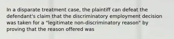 In a disparate treatment case, the plaintiff can defeat the defendant's claim that the discriminatory employment decision was taken for a "legitimate non-discriminatory reason" by proving that the reason offered was