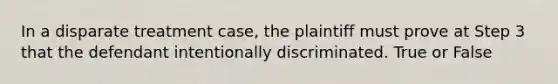 In a disparate treatment case, the plaintiff must prove at Step 3 that the defendant intentionally discriminated. True or False