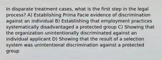 In disparate treatment cases, what is the first step in the legal process? A) Establishing Prima Facie evidence of discrimination against an individual B) Establishing that employment practices systematically disadvantaged a protected group C) Showing that the organization unintentionally discriminated against an individual applicant D) Showing that the result of a selection system was unintentional discrimination against a protected group