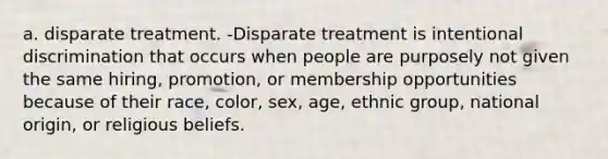 a. disparate treatment. -Disparate treatment is intentional discrimination that occurs when people are purposely not given the same hiring, promotion, or membership opportunities because of their race, color, sex, age, ethnic group, national origin, or religious beliefs.