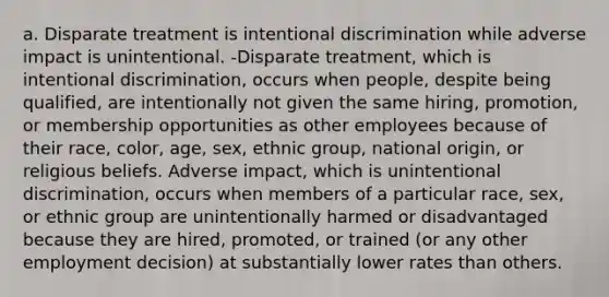 a. Disparate treatment is intentional discrimination while adverse impact is unintentional. -Disparate treatment, which is intentional discrimination, occurs when people, despite being qualified, are intentionally not given the same hiring, promotion, or membership opportunities as other employees because of their race, color, age, sex, ethnic group, national origin, or religious beliefs. Adverse impact, which is unintentional discrimination, occurs when members of a particular race, sex, or ethnic group are unintentionally harmed or disadvantaged because they are hired, promoted, or trained (or any other employment decision) at substantially lower rates than others.