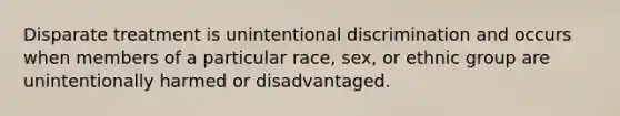 Disparate treatment is unintentional discrimination and occurs when members of a particular race, sex, or ethnic group are unintentionally harmed or disadvantaged.