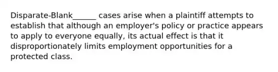 Disparate-Blank______ cases arise when a plaintiff attempts to establish that although an employer's policy or practice appears to apply to everyone equally, its actual effect is that it disproportionately limits employment opportunities for a protected class.