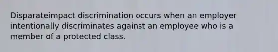 Disparateimpact discrimination occurs when an employer intentionally discriminates against an employee who is a member of a protected class.