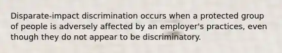 Disparate-impact discrimination occurs when a protected group of people is adversely affected by an employer's practices, even though they do not appear to be discriminatory.