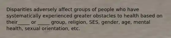 Disparities adversely affect groups of people who have systematically experienced greater obstacles to health based on their_____ or _____ group, religion, SES, gender, age, mental health, sexual orientation, etc.