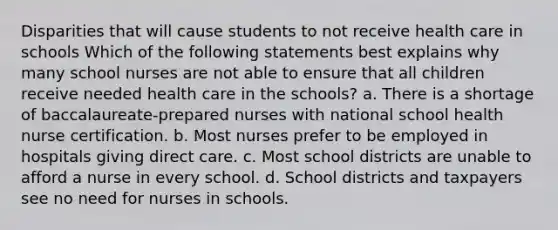 Disparities that will cause students to not receive health care in schools Which of the following statements best explains why many school nurses are not able to ensure that all children receive needed health care in the schools? a. There is a shortage of baccalaureate-prepared nurses with national school health nurse certification. b. Most nurses prefer to be employed in hospitals giving direct care. c. Most school districts are unable to afford a nurse in every school. d. School districts and taxpayers see no need for nurses in schools.